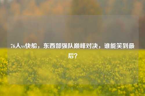 76人vs快船，东西部强队巅峰对决，谁能笑到最后？