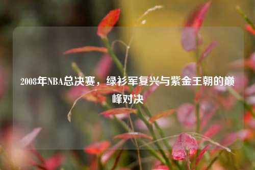 2008年NBA总决赛，绿衫军复兴与紫金王朝的巅峰对决
