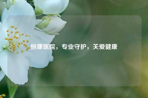 恒康医院，专业守护，关爱健康