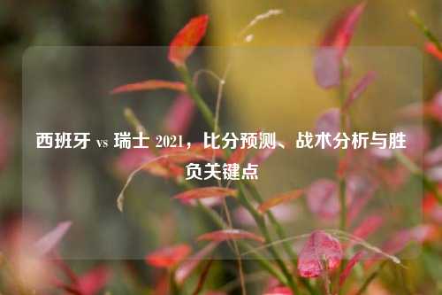 西班牙 vs 瑞士 2021，比分预测、战术分析与胜负关键点