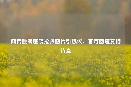 网传姚明医院抢救图片引热议，官方回应真相待查