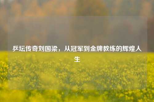 乒坛传奇刘国梁，从冠军到金牌教练的辉煌人生