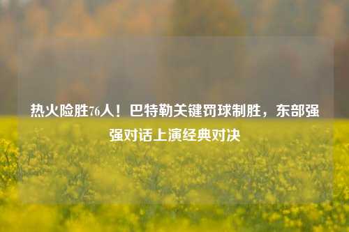 热火险胜76人！巴特勒关键罚球制胜，东部强强对话上演经典对决