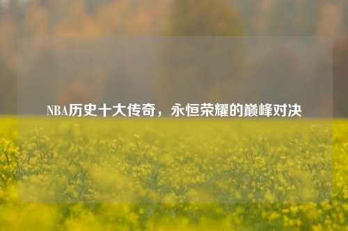 NBA历史十大传奇，永恒荣耀的巅峰对决
