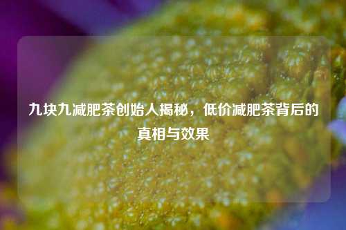 九块九减肥茶创始人揭秘，低价减肥茶背后的真相与效果