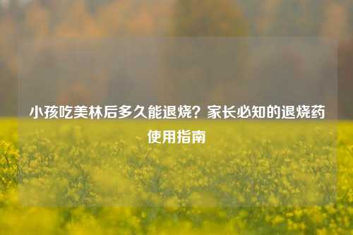 小孩吃美林后多久能退烧？家长必知的退烧药使用指南