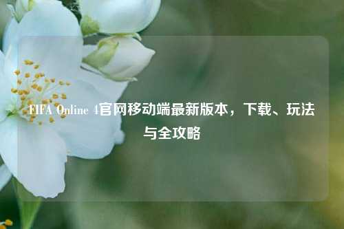FIFA Online 4官网移动端最新版本，下载、玩法与全攻略