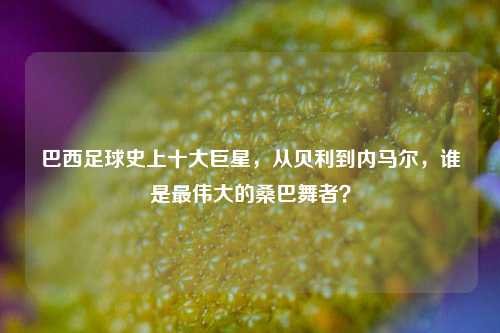 巴西足球史上十大巨星，从贝利到内马尔，谁是最伟大的桑巴舞者？