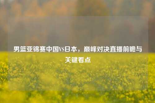 男篮亚锦赛中国VS日本，巅峰对决直播前瞻与关键看点