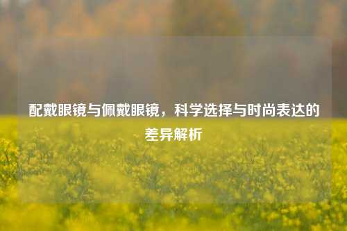 配戴眼镜与佩戴眼镜，科学选择与时尚表达的差异解析