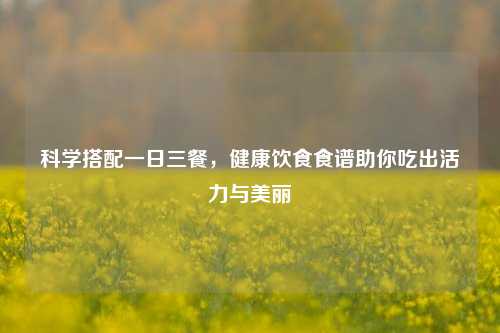 科学搭配一日三餐，健康饮食食谱助你吃出活力与美丽