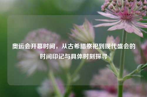 奥运会开幕时间，从古希腊祭祀到现代盛会的时间印记与具体时刻探寻