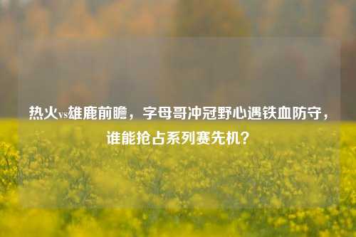 热火vs雄鹿前瞻，字母哥冲冠野心遇铁血防守，谁能抢占系列赛先机？