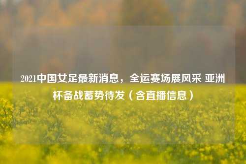 2021中国女足最新消息，全运赛场展风采 亚洲杯备战蓄势待发（含直播信息）