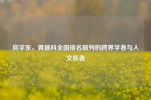 房学东，胃肠科全国排名前列的跨界学者与人文医者