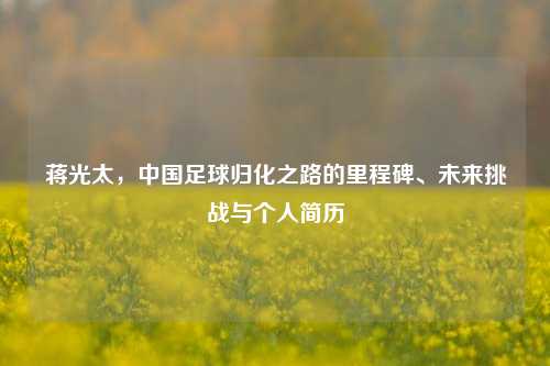 蒋光太，中国足球归化之路的里程碑、未来挑战与个人简历