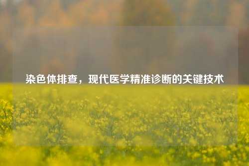 染色体排查，现代医学精准诊断的关键技术