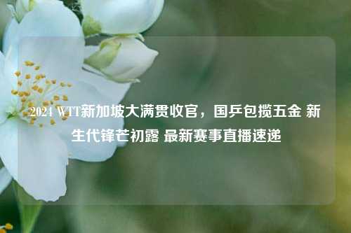 2024 WTT新加坡大满贯收官，国乒包揽五金 新生代锋芒初露 最新赛事直播速递