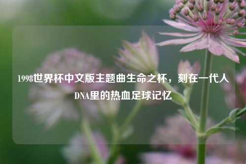1998世界杯中文版主题曲生命之杯，刻在一代人DNA里的热血足球记忆