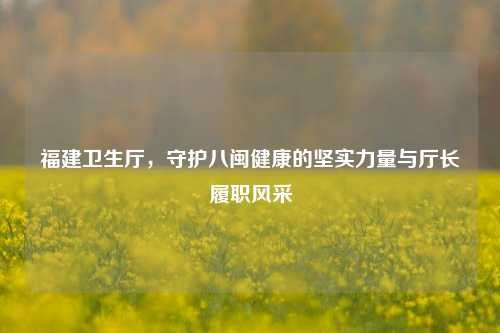 福建卫生厅，守护八闽健康的坚实力量与厅长履职风采