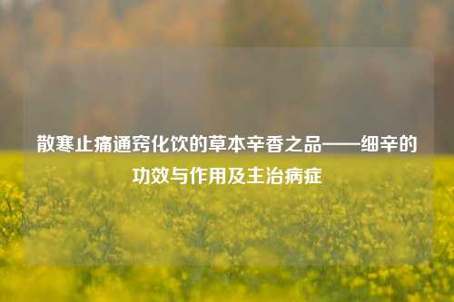 散寒止痛通窍化饮的草本辛香之品——细辛的功效与作用及主治病症