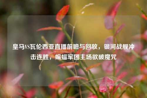 皇马VS瓦伦西亚直播前瞻与回放，银河战舰冲击连胜，蝙蝠军团主场欲破魔咒