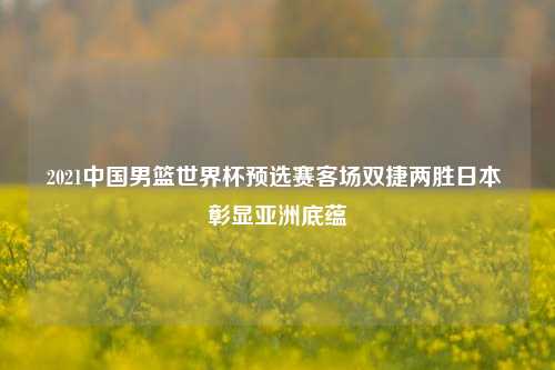 2021中国男篮世界杯预选赛客场双捷两胜日本 彰显亚洲底蕴