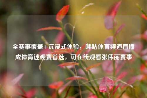 全赛事覆盖+沉浸式体验，咪咕体育频道直播成体育迷观赛首选，可在线观看张伟丽赛事