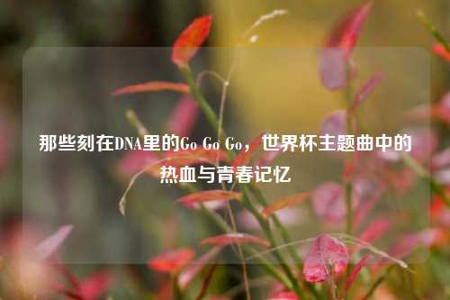 那些刻在DNA里的Go Go Go，世界杯主题曲中的热血与青春记忆
