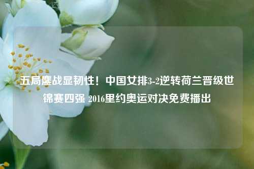 五局鏖战显韧性！中国女排3-2逆转荷兰晋级世锦赛四强 2016里约奥运对决免费播出