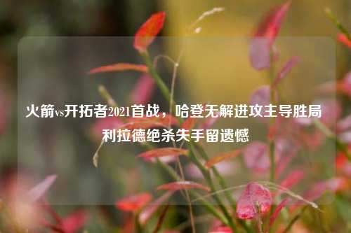 火箭vs开拓者2021首战，哈登无解进攻主导胜局 利拉德绝杀失手留遗憾