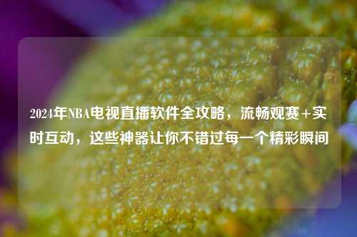 2024年NBA电视直播软件全攻略，流畅观赛+实时互动，这些神器让你不错过每一个精彩瞬间