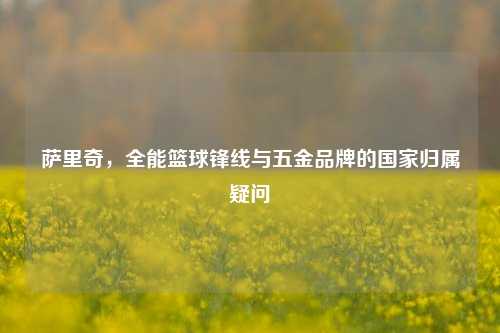 萨里奇，全能篮球锋线与五金品牌的国家归属疑问