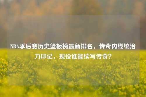 NBA季后赛历史篮板榜最新排名，传奇内线统治力印记，现役谁能续写传奇？