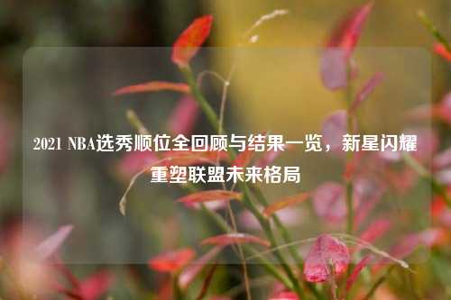 2021 NBA选秀顺位全回顾与结果一览，新星闪耀重塑联盟未来格局