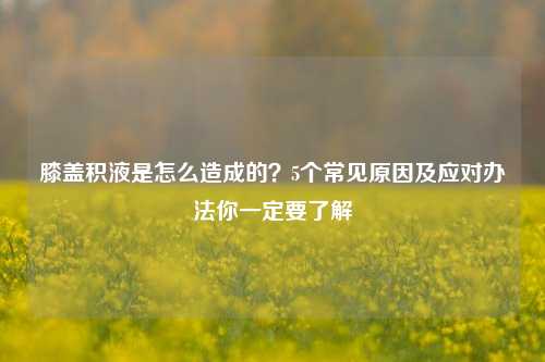 膝盖积液是怎么造成的？5个常见原因及应对办法你一定要了解