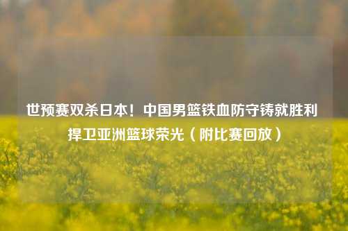 世预赛双杀日本！中国男篮铁血防守铸就胜利 捍卫亚洲篮球荣光（附比赛回放）