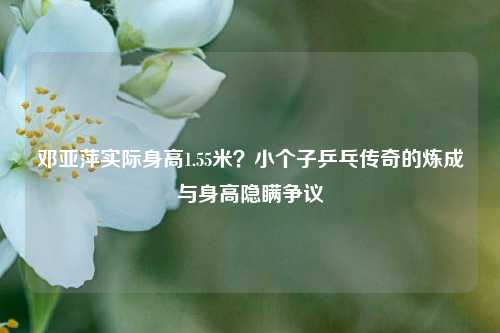 邓亚萍实际身高1.55米？小个子乒乓传奇的炼成与身高隐瞒争议