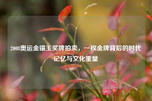 2008奥运金镶玉奖牌拍卖，一枚金牌背后的时代记忆与文化重量