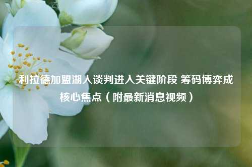 利拉德加盟湖人谈判进入关键阶段 筹码博弈成核心焦点（附最新消息视频）