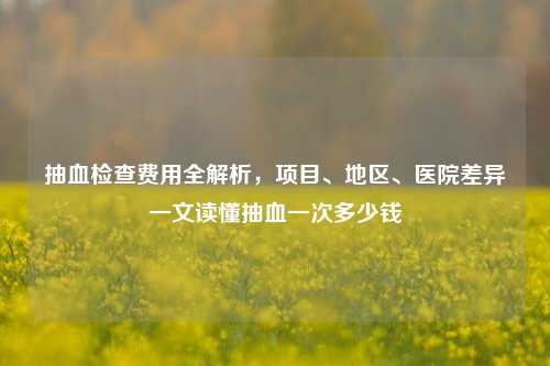抽血检查费用全解析，项目、地区、医院差异一文读懂抽血一次多少钱