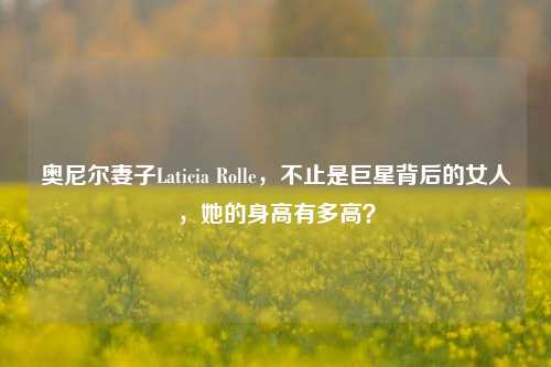 奥尼尔妻子Laticia Rolle，不止是巨星背后的女人，她的身高有多高？