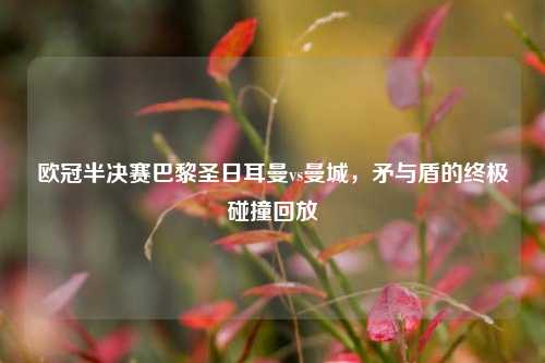 欧冠半决赛巴黎圣日耳曼vs曼城，矛与盾的终极碰撞回放