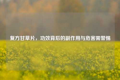 复方甘草片，功效背后的副作用与危害需警惕
