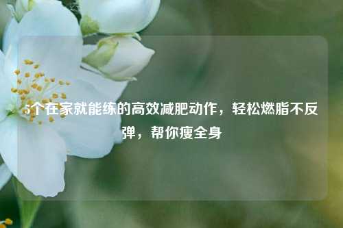 5个在家就能练的高效减肥动作，轻松燃脂不反弹，帮你瘦全身
