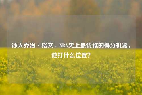 冰人乔治·格文，NBA史上更优雅的得分机器，他打什么位置？