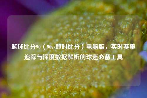篮球比分90（90vs即时比分）电脑版，实时赛事追踪与深度数据解析的球迷必备工具