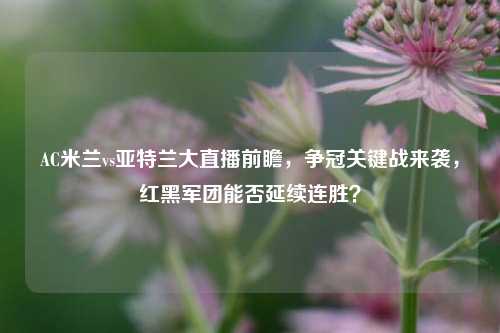 AC米兰vs亚特兰大直播前瞻，争冠关键战来袭，红黑军团能否延续连胜？
