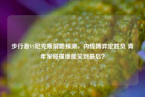步行者VS尼克斯前瞻预测，内线博弈定胜负 青年军碰撞谁能笑到最后？