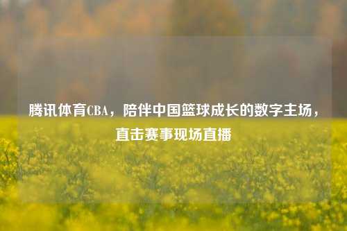 腾讯体育CBA，陪伴中国篮球成长的数字主场，直击赛事现场直播